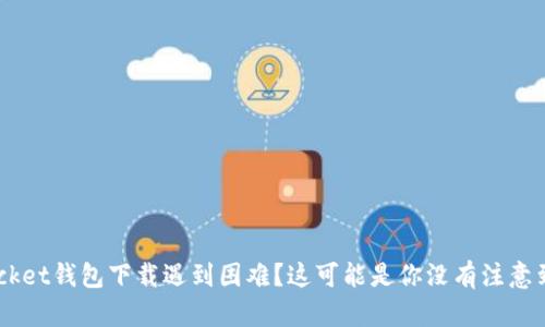 TokenPocket钱包下载遇到困难？这可能是你没有注意到的细节！